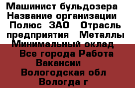 Машинист бульдозера › Название организации ­ Полюс, ЗАО › Отрасль предприятия ­ Металлы › Минимальный оклад ­ 1 - Все города Работа » Вакансии   . Вологодская обл.,Вологда г.